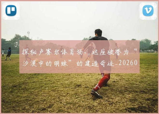 探秘卢赛尔体育场,这座被誉为“沙漠中的明珠”的建造奇迹_20260707015532_20260723183835