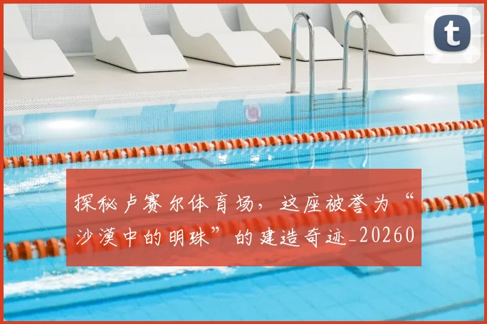 探秘卢赛尔体育场，这座被誉为“沙漠中的明珠”的建造奇迹_20260707015532_20260723183835