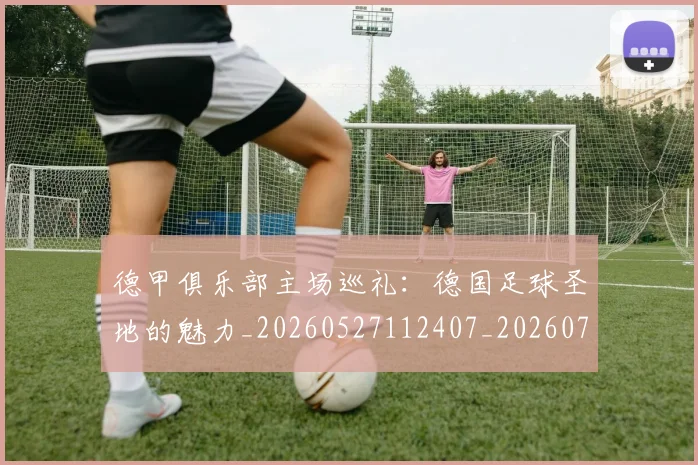 德甲俱乐部主场巡礼:德国足球圣地的魅力_20260527112407_20260704172804