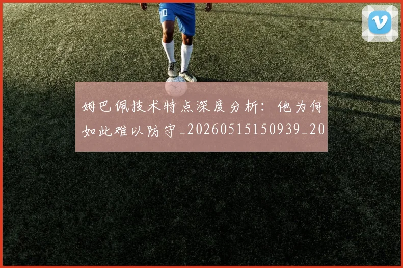 姆巴佩技术特点深度分析：他为何如此难以防守_20260515150939_20260720185629